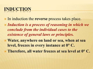 INDUCTION
 In induction the reverse process takes place.
 Induction is a process of reasoning in which we
conclude from the individual cases to the
existence of general laws or principles.
 Water, anywhere on land or sea, when at sea
level, freezes in every instance at 0° C.
 Therefore, all water freezes at sea level at 0° C.
 