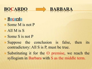 BOCARDO BARBARA
 Bocardo
 Some M is not P
 All M is S
 Some S is not P
 Suppose the conclusion is false, then its
contradictory: All S is P, must be true.
 Substituting it for the O premise, we reach the
syllogism in Barbara with S as the middle term.
 