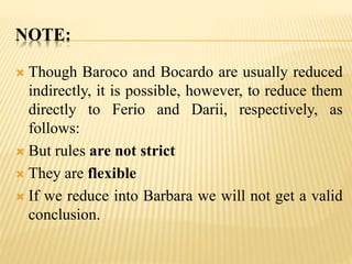 NOTE:
 Though Baroco and Bocardo are usually reduced
indirectly, it is possible, however, to reduce them
directly to Ferio and Darii, respectively, as
follows:
 But rules are not strict
 They are flexible
 If we reduce into Barbara we will not get a valid
conclusion.
 