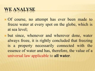 WE ANALYSE
 Of course, no attempt has ever been made to
freeze water at every spot on the globe, which is
at sea level;
 but since, whenever and wherever done, water
always froze, it is rightly concluded that freezing
is a property necessarily connected with the
essence of water and has, therefore, the value of a
universal law applicable to all water.
 
