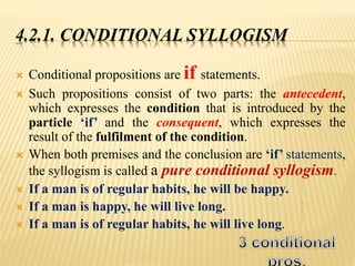 4.2.1. CONDITIONAL SYLLOGISM
 Conditional propositions are if statements.
 Such propositions consist of two parts: the antecedent,
which expresses the condition that is introduced by the
particle ‘if’ and the consequent, which expresses the
result of the fulfilment of the condition.
 When both premises and the conclusion are ‘if’ statements,
the syllogism is called a pure conditional syllogism.
 If a man is of regular habits, he will be happy.
 If a man is happy, he will live long.
 If a man is of regular habits, he will live long.
 