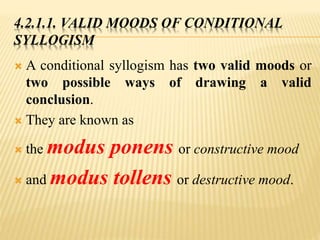 4.2.1.1. VALID MOODS OF CONDITIONAL
SYLLOGISM
 A conditional syllogism has two valid moods or
two possible ways of drawing a valid
conclusion.
 They are known as
 the modus ponens or constructive mood
 and modus tollens or destructive mood.
 