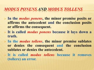 MODUS PONENS AND MODUS TOLLENS
 In the modus ponens, the minor premise posits or
affirms the antecedent and the conclusion posits
or affirms the consequent.
 It is called modus ponens because it lays down a
truth.
 In the modus tollens, the minor premise sublates
or denies the consequent and the conclusion
sublates or denies the antecedent.
 It is called modus tollens because it removes
(tollere) an error.
 