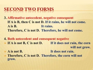 SECOND TWO FORMS
3. Affirmative antecedent, negative consequent
If A is B, then C is not D. If it rains, he will not come.
A is B. It rains.
Therefore, C is not D. Therefore, he will not come.
4. Both antecedent and consequent negative
 If A is not B, C is not D. If it does not rain, the corn
will not grow.
 A is not B. It does not rain.
 Therefore, C is not D. Therefore, the corn will not
grow.
 