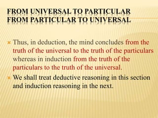 FROM UNIVERSAL TO PARTICULAR
FROM PARTICULAR TO UNIVERSAL
 Thus, in deduction, the mind concludes from the
truth of the universal to the truth of the particulars
whereas in induction from the truth of the
particulars to the truth of the universal.
 We shall treat deductive reasoning in this section
and induction reasoning in the next.
 