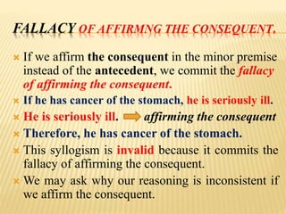 FALLACY OF AFFIRMNG THE CONSEQUENT.
 If we affirm the consequent in the minor premise
instead of the antecedent, we commit the fallacy
of affirming the consequent.
 If he has cancer of the stomach, he is seriously ill.
 He is seriously ill. affirming the consequent
 Therefore, he has cancer of the stomach.
 This syllogism is invalid because it commits the
fallacy of affirming the consequent.
 We may ask why our reasoning is inconsistent if
we affirm the consequent.
 