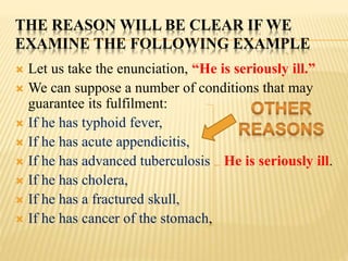 THE REASON WILL BE CLEAR IF WE
EXAMINE THE FOLLOWING EXAMPLE
 Let us take the enunciation, “He is seriously ill.”
 We can suppose a number of conditions that may
guarantee its fulfilment:
 If he has typhoid fever,
 If he has acute appendicitis,
 If he has advanced tuberculosis He is seriously ill.
 If he has cholera,
 If he has a fractured skull,
 If he has cancer of the stomach,
 