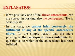 EXPLANATION
 If we posit any one of the above antecedents, we
are correct in positing also the consequent, “He is
seriously ill.”
 In this case, we cannot infer conversely the
fulfilment of any of the specific antecedents
above, for the simple reason that the mere
positing of the consequent leaves indefinite the
question as to which of the antecedents has been
fulfilled.
 