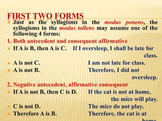 FIRST TWO FORMS
 Just as the syllogisms in the modus ponens, the
syllogisms in the modus tollens may assume one of the
following 4 forms:
1. Both antecedent and consequent affirmative
 If A is B, then A is C. If I oversleep, I shall be late for
class.
 A is not C. I am not late for class.
 A is not B. Therefore, I did not
oversleep.
2. Negative antecedent, affirmative consequent
 If A is not B, then C is D. If the cat is not at home,
the mice will play.
 C is not D. The mice do not play.
 Therefore A is B. Therefore, the cat is at
 