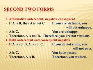 SECOND TWO FORMS
3. Affirmative antecedent, negative consequent
 If A is B, then A is not C. If you are virtuous, you
will not unhappy.
 A is C. You are unhappy.
 Therefore, A is not B. Therefore, you are not virtuous.
4. Both antecedent and consequent negative
 If A is not B, A is not C. If you do not study, you
will not pass.
 A is C. You have passed.
 Therefore, A is B. Therefore, you studied.
 