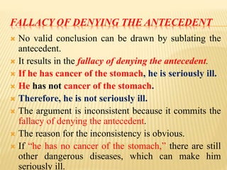 FALLACY OF DENYING THE ANTECEDENT
 No valid conclusion can be drawn by sublating the
antecedent.
 It results in the fallacy of denying the antecedent.
 If he has cancer of the stomach, he is seriously ill.
 He has not cancer of the stomach.
 Therefore, he is not seriously ill.
 The argument is inconsistent because it commits the
fallacy of denying the antecedent.
 The reason for the inconsistency is obvious.
 If “he has no cancer of the stomach,” there are still
other dangerous diseases, which can make him
seriously ill.
 