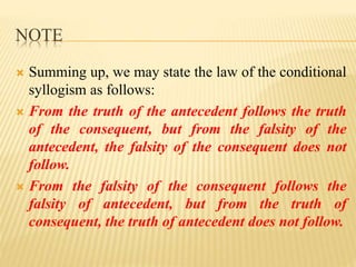 NOTE
 Summing up, we may state the law of the conditional
syllogism as follows:
 From the truth of the antecedent follows the truth
of the consequent, but from the falsity of the
antecedent, the falsity of the consequent does not
follow.
 From the falsity of the consequent follows the
falsity of antecedent, but from the truth of
consequent, the truth of antecedent does not follow.
 
