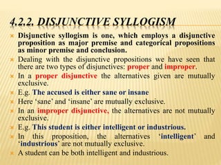 4.2.2. DISJUNCTIVE SYLLOGISM
 Disjunctive syllogism is one, which employs a disjunctive
proposition as major premise and categorical propositions
as minor premise and conclusion.
 Dealing with the disjunctive propositions we have seen that
there are two types of disjunctives: proper and improper.
 In a proper disjunctive the alternatives given are mutually
exclusive.
 E.g. The accused is either sane or insane
 Here ‘sane’ and ‘insane’ are mutually exclusive.
 In an improper disjunctive, the alternatives are not mutually
exclusive.
 E.g. This student is either intelligent or industrious.
 In this proposition, the alternatives ‘intelligent’ and
‘industrious’ are not mutually exclusive.
 A student can be both intelligent and industrious.
 