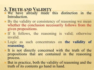 3. TRUTH AND VALIDITY
 We have already made this distinction in the
Introduction.
 By the validity or consistency of reasoning we mean
whether the conclusion necessarily follows from the
given propositions.
 If It follows, the reasoning is valid; otherwise
invalid.
 Logic as such concentrates on the validity of
reasoning.
 It is not directly concerned with the truth of the
propositions that are contained in the reasoning
process.
 But in practice, both the validity of reasoning and the
truth of its contents go hand in hand.
 