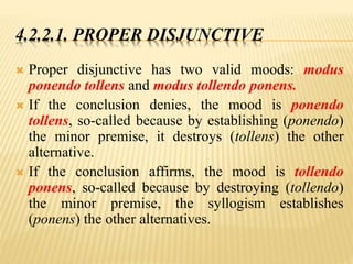 4.2.2.1. PROPER DISJUNCTIVE
 Proper disjunctive has two valid moods: modus
ponendo tollens and modus tollendo ponens.
 If the conclusion denies, the mood is ponendo
tollens, so-called because by establishing (ponendo)
the minor premise, it destroys (tollens) the other
alternative.
 If the conclusion affirms, the mood is tollendo
ponens, so-called because by destroying (tollendo)
the minor premise, the syllogism establishes
(ponens) the other alternatives.
 