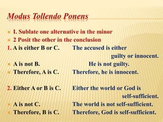 Modus Tollendo Ponens
 I. Sublate one alternative in the minor
 2 Posit the other in the conclusion
1. A is either B or C. The accused is either
guilty or innocent.
 A is not B. He is not guilty.
 Therefore, A is C. Therefore, he is innocent.
2. Either A or B is C. Either the world or God is
self-sufficient.
 A is not C. The world is not self-sufficient.
 Therefore, B is C. Therefore, God is self-sufficient.
 