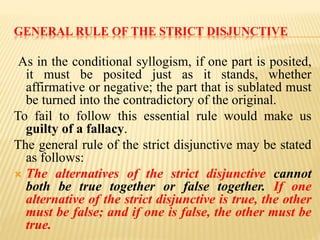 GENERAL RULE OF THE STRICT DISJUNCTIVE
As in the conditional syllogism, if one part is posited,
it must be posited just as it stands, whether
affirmative or negative; the part that is sublated must
be turned into the contradictory of the original.
To fail to follow this essential rule would make us
guilty of a fallacy.
The general rule of the strict disjunctive may be stated
as follows:
 The alternatives of the strict disjunctive cannot
both be true together or false together. If one
alternative of the strict disjunctive is true, the other
must be false; and if one is false, the other must be
true.
 
