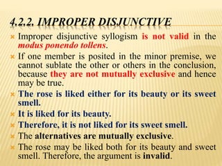 4.2.2. IMPROPER DISJUNCTIVE
 Improper disjunctive syllogism is not valid in the
modus ponendo tollens.
 If one member is posited in the minor premise, we
cannot sublate the other or others in the conclusion,
because they are not mutually exclusive and hence
may be true.
 The rose is liked either for its beauty or its sweet
smell.
 It is liked for its beauty.
 Therefore, it is not liked for its sweet smell.
 The alternatives are mutually exclusive.
 The rose may be liked both for its beauty and sweet
smell. Therefore, the argument is invalid.
 