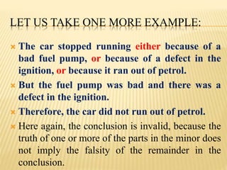 LET US TAKE ONE MORE EXAMPLE:
 The car stopped running either because of a
bad fuel pump, or because of a defect in the
ignition, or because it ran out of petrol.
 But the fuel pump was bad and there was a
defect in the ignition.
 Therefore, the car did not run out of petrol.
 Here again, the conclusion is invalid, because the
truth of one or more of the parts in the minor does
not imply the falsity of the remainder in the
conclusion.
 