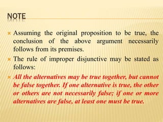 NOTE
 Assuming the original proposition to be true, the
conclusion of the above argument necessarily
follows from its premises.
 The rule of improper disjunctive may be stated as
follows:
 All the alternatives may be true together, but cannot
be false together. If one alternative is true, the other
or others are not necessarily false; if one or more
alternatives are false, at least one must be true.
 