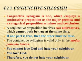 4.2.3. CONJUNCTIVE SYLLOGISM
 Conjunctive syllogism is one, which employs a
conjunctive proposition as the major premise and
a categorical proposition as minor and conclusion.
 A conjunctive proposition involves two alternatives,
which cannot both be true at the same time.
 If one part is true, then the other must be false.
 The conjunctive syllogism is valid only in the modus
ponendo tollens.
 You cannot love God and hate your neighbour.
 You love God.
 Therefore, you do not hate your neighbour.
 