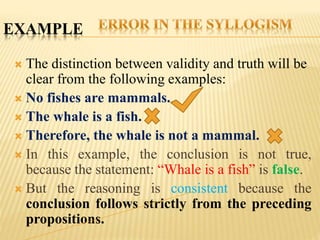 EXAMPLE
 The distinction between validity and truth will be
clear from the following examples:
 No fishes are mammals.
 The whale is a fish.
 Therefore, the whale is not a mammal.
 In this example, the conclusion is not true,
because the statement: “Whale is a fish” is false.
 But the reasoning is consistent because the
conclusion follows strictly from the preceding
propositions.
 