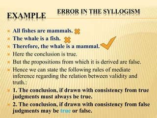 EXAMPLE
 All fishes are mammals.
 The whale is a fish.
 Therefore, the whale is a mammal.
 Here the conclusion is true.
 But the propositions from which it is derived are false.
 Hence we can state the following rules of mediate
inference regarding the relation between validity and
truth.:
 1. The conclusion, if drawn with consistency from true
judgments must always be true.
 2. The conclusion, if drawn with consistency from false
judgments may be true or false.
ERROR IN THE SYLLOGISM
 