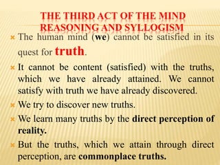 THE THIRD ACT OF THE MIND
REASONING AND SYLLOGISM
 The human mind (we) cannot be satisfied in its
quest for truth.
 It cannot be content (satisfied) with the truths,
which we have already attained. We cannot
satisfy with truth we have already discovered.
 We try to discover new truths.
 We learn many truths by the direct perception of
reality.
 But the truths, which we attain through direct
perception, are commonplace truths.
 