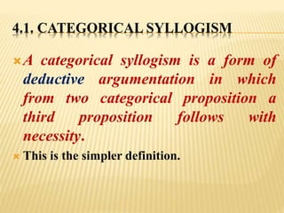4.1. CATEGORICAL SYLLOGISM
A categorical syllogism is a form of
deductive argumentation in which
from two categorical proposition a
third proposition follows with
necessity.
 This is the simpler definition.
 