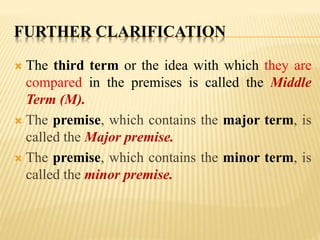 FURTHER CLARIFICATION
 The third term or the idea with which they are
compared in the premises is called the Middle
Term (M).
 The premise, which contains the major term, is
called the Major premise.
 The premise, which contains the minor term, is
called the minor premise.
 