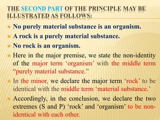 THE SECOND PART OF THE PRINCIPLE MAY BE
ILLUSTRATED AS FOLLOWS:
 No purely material substance is an organism.
 A rock is a purely material substance.
 No rock is an organism.
 Here in the major premise, we state the non-identity
of the major term ‘organism’ with the middle term
“purely material substance.”
 In the minor, we declare the major term ‘rock’ to be
identical with the middle term ‘material substance.’
 Accordingly, in the conclusion, we declare the two
extremes (S and P) ‘rock’ and ‘organism’ to be non-
identical with each other.
 