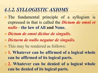 4.1.2. SYLLOGISTIC AXIOMS
 The fundamental principle of a syllogism is
expressed in that is called the Dictum de omni et
nullo - the law of All and None.
 Dictum de omni dicitur de singulis.
 Dicturm de nullo negatur de singulis.
 This may be rendered as follows:
 1. Whatever can be affirmed of a logical whole
can be affirmed of its logical parts.
 2. Whatever can be denied of a logical whole
can be denied of its logical parts.
 