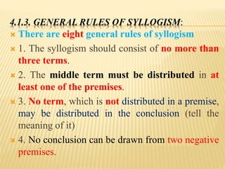 4.1.3. GENERAL RULES OF SYLLOGISM:
 There are eight general rules of syllogism
 1. The syllogism should consist of no more than
three terms.
 2. The middle term must be distributed in at
least one of the premises.
 3. No term, which is not distributed in a premise,
may be distributed in the conclusion (tell the
meaning of it)
 4. No conclusion can be drawn from two negative
premises.
 