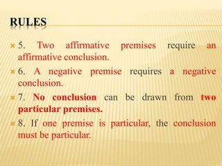 RULES
 5. Two affirmative premises require an
affirmative conclusion.
 6. A negative premise requires a negative
conclusion.
 7. No conclusion can be drawn from two
particular premises.
 8. If one premise is particular, the conclusion
must be particular.
 