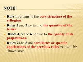 NOTE:
 Rule 1 pertains to the very structure of the
syllogism.
 Rules 2 and 3 pertain to the quantity of the
terms.
 Rules 4, 5 and 6 pertain to the quality of its
propositions.
 Rules 7 and 8 are corollaries or specific
applications of the previous rules as it will be
shown later.
 