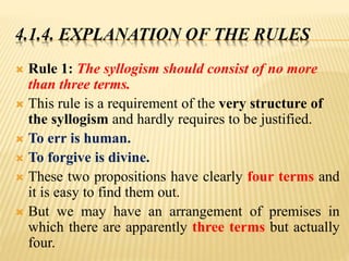 4.1.4. EXPLANATION OF THE RULES
 Rule 1: The syllogism should consist of no more
than three terms.
 This rule is a requirement of the very structure of
the syllogism and hardly requires to be justified.
 To err is human.
 To forgive is divine.
 These two propositions have clearly four terms and
it is easy to find them out.
 But we may have an arrangement of premises in
which there are apparently three terms but actually
four.
 