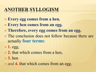 ANOTHER SYLLOGISM
 Every egg comes from a hen.
 Every hen comes from an egg.
 Therefore, every egg comes from an egg.
 The conclusion does not follow because there are
actually four terms:
 1. egg,
 2. that which comes from a hen,
 3. hen
 and 4. that which comes from an egg.
 