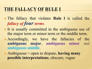THE FALLACY OF RULE I
 The fallacy that violates Rule l is called the
fallacy of four terms.
 It is usually committed in the ambiguous use of
the major term or minor term or the middle term.
 Accordingly, we have the fallacies of the
ambiguous major, ambiguous minor and
ambiguous middle.
 Ambiguous = open to dispute, having many
possible interpretations; obscure, vague
 