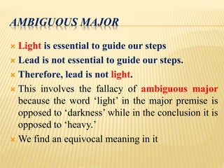 AMBIGUOUS MAJOR
 Light is essential to guide our steps
 Lead is not essential to guide our steps.
 Therefore, lead is not light.
 This involves the fallacy of ambiguous major
because the word ‘light’ in the major premise is
opposed to ‘darkness’ while in the conclusion it is
opposed to ‘heavy.’
 We find an equivocal meaning in it
 