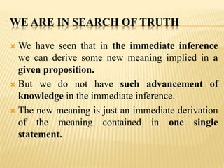 WE ARE IN SEARCH OF TRUTH
 We have seen that in the immediate inference
we can derive some new meaning implied in a
given proposition.
 But we do not have such advancement of
knowledge in the immediate inference.
 The new meaning is just an immediate derivation
of the meaning contained in one single
statement.
 