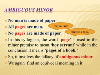 AMBIGUOUS MINOR
 No man is made of paper
 All pages are men.
 No pages are made of paper
 In this syllogism, the word ‘page’ is used in the
minor premise to mean ‘boy servant’ while in the
conclusion it means ‘pages of a book.’
 So, it involves the fallacy of ambiguous minor.
 We again find an equivocal meaning in it.
‘boy servant’
‘pages of a book.’
 