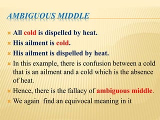 AMBIGUOUS MIDDLE
 All cold is dispelled by heat.
 His ailment is cold.
 His ailment is dispelled by heat.
 In this example, there is confusion between a cold
that is an ailment and a cold which is the absence
of heat.
 Hence, there is the fallacy of ambiguous middle.
 We again find an equivocal meaning in it
 