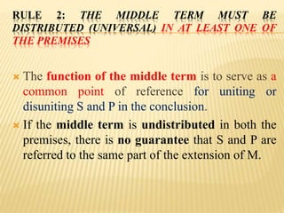 RULE 2: THE MIDDLE TERM MUST BE
DISTRIBUTED (UNIVERSAL) IN AT LEAST ONE OF
THE PREMISES
 The function of the middle term is to serve as a
common point of reference for uniting or
disuniting S and P in the conclusion.
 If the middle term is undistributed in both the
premises, there is no guarantee that S and P are
referred to the same part of the extension of M.
 