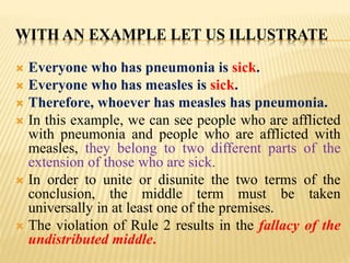 WITH AN EXAMPLE LET US ILLUSTRATE
 Everyone who has pneumonia is sick.
 Everyone who has measles is sick.
 Therefore, whoever has measles has pneumonia.
 In this example, we can see people who are afflicted
with pneumonia and people who are afflicted with
measles, they belong to two different parts of the
extension of those who are sick.
 In order to unite or disunite the two terms of the
conclusion, the middle term must be taken
universally in at least one of the premises.
 The violation of Rule 2 results in the fallacy of the
undistributed middle.
 