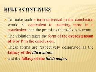 RULE 3 CONTINUES
 To make such a term universal in the conclusion
would be equivalent to inserting more in a
conclusion than the premises themselves warrant.
 The violation takes the form of the overextension
of S or P in the conclusion.
 These forms are respectively designated as the
fallacy of the illicit minor
 and the fallacy of the illicit major.
 