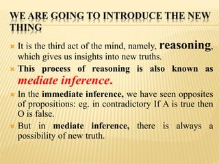 WE ARE GOING TO INTRODUCE THE NEW
THING
 It is the third act of the mind, namely, reasoning,
which gives us insights into new truths.
 This process of reasoning is also known as
mediate inference.
 In the immediate inference, we have seen opposites
of propositions: eg. in contradictory If A is true then
O is false.
 But in mediate inference, there is always a
possibility of new truth.
 
