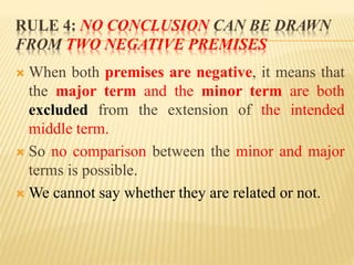 RULE 4: NO CONCLUSION CAN BE DRAWN
FROM TWO NEGATIVE PREMISES
 When both premises are negative, it means that
the major term and the minor term are both
excluded from the extension of the intended
middle term.
 So no comparison between the minor and major
terms is possible.
 We cannot say whether they are related or not.
 