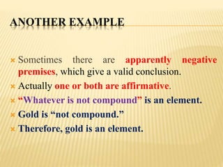 ANOTHER EXAMPLE
 Sometimes there are apparently negative
premises, which give a valid conclusion.
 Actually one or both are affirmative.
 “Whatever is not compound” is an element.
 Gold is “not compound.”
 Therefore, gold is an element.
 