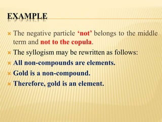 EXAMPLE
 The negative particle ‘not’ belongs to the middle
term and not to the copula.
 The syllogism may be rewritten as follows:
 All non-compounds are elements.
 Gold is a non-compound.
 Therefore, gold is an element.
 