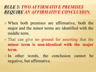 RULE 5: TWO AFFIRMATIVE PREMISES
REQUIRE AN AFFIRMATIVE CONCLUSION.
 When both premises are affirmative, both the
major and the minor terms arc identified with the
middle term.
 That can give no ground for asserting that the
minor term is non-identical with the major
term.
 In other words, the conclusion cannot be
negative, but affirmative.
 